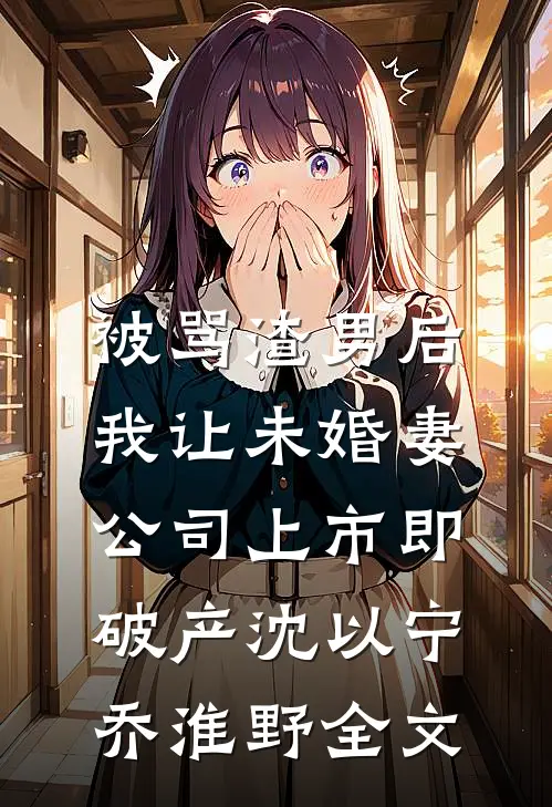 被骂渣男后，我让未婚妻公司上市即破产沈以宁乔淮野全文