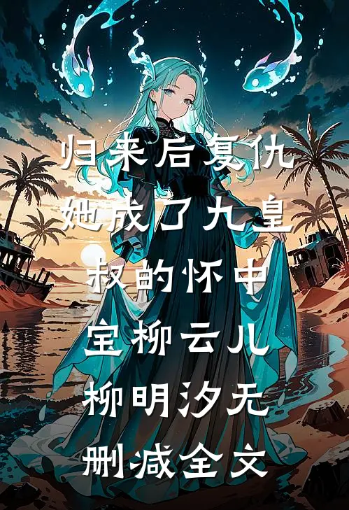 归来后复仇，她成了九皇叔的怀中宝柳云儿柳明汐无删减全文