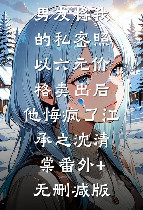 男友将我的私密照以六元价格卖出后，他悔疯了江承之沈清棠番外+无删减版