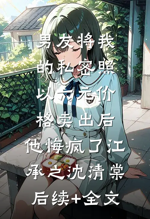 男友将我的私密照以六元价格卖出后，他悔疯了江承之沈清棠后续+全文