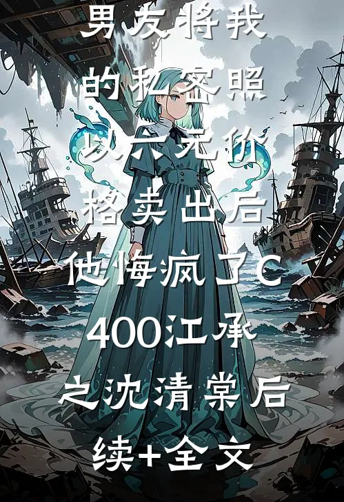 男友将我的私密照以六元价格卖出后，他悔疯了C400江承之沈清棠后续+全文
