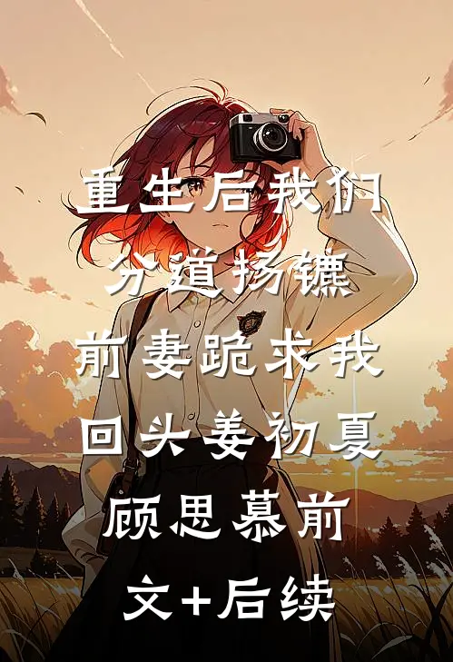 重生后我们分道扬镳，前妻跪求我回头姜初夏顾思慕前文+后续