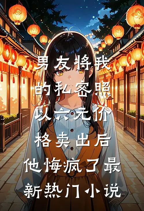 男友将我的私密照以六元价格卖出后，他悔疯了最新热门小说