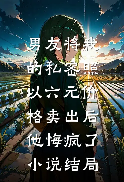 男友将我的私密照以六元价格卖出后，他悔疯了小说结局