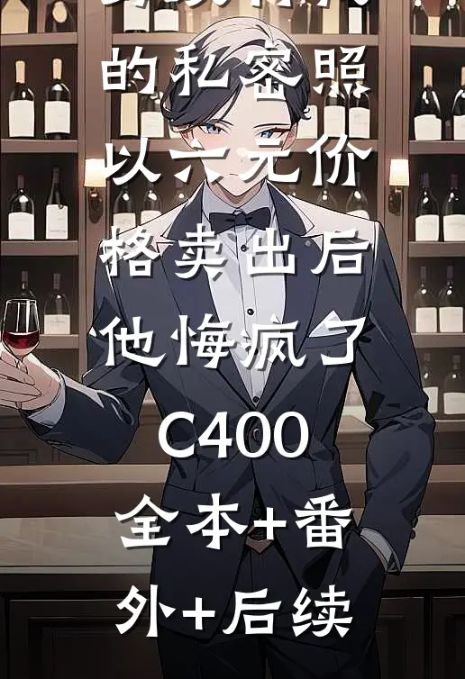 男友将我的私密照以六元价格卖出后，他悔疯了C400:全本+番外+后续
