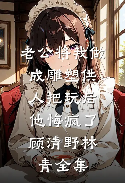 老公将我做成雕塑供人把玩后，他悔疯了顾清野林青全集