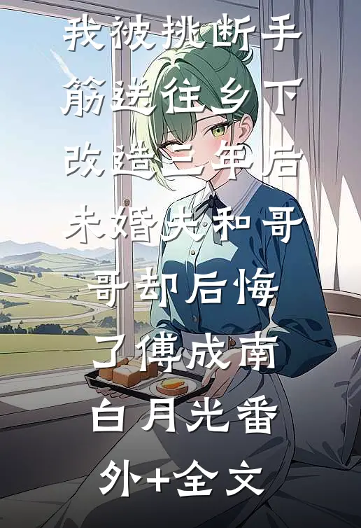 我被挑断手筋送往乡下改造三年后，未婚夫和哥哥却后悔了傅成南白月光(番外)+(全文)