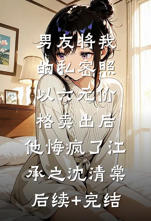 男友将我的私密照以六元价格卖出后，他悔疯了江承之沈清棠后续+完结