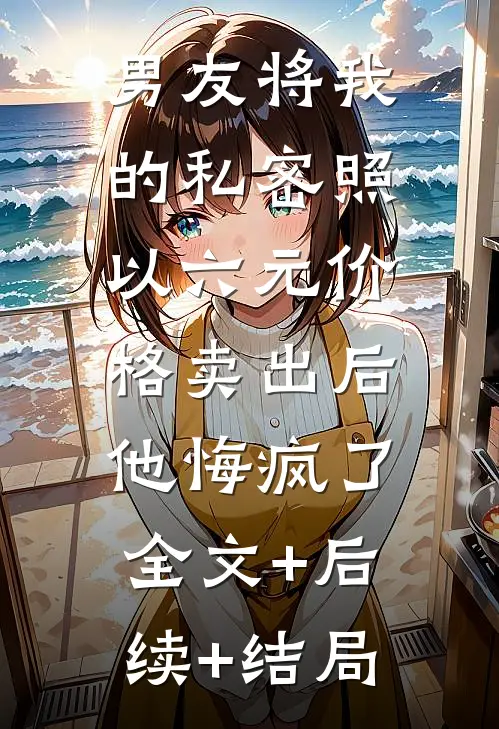 男友将我的私密照以六元价格卖出后，他悔疯了:全文+后续+结局