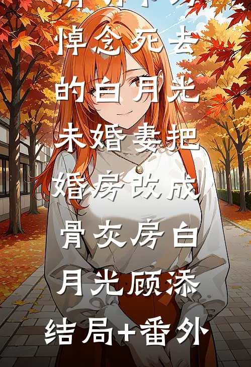 清明节为悼念死去的白月光，未婚妻把婚房改成骨灰房白月光顾添:结局+番外