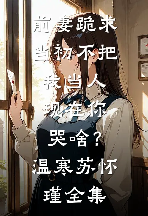 前妻跪求，当初不把我当人，现在你哭啥？温寒苏怀瑾全集