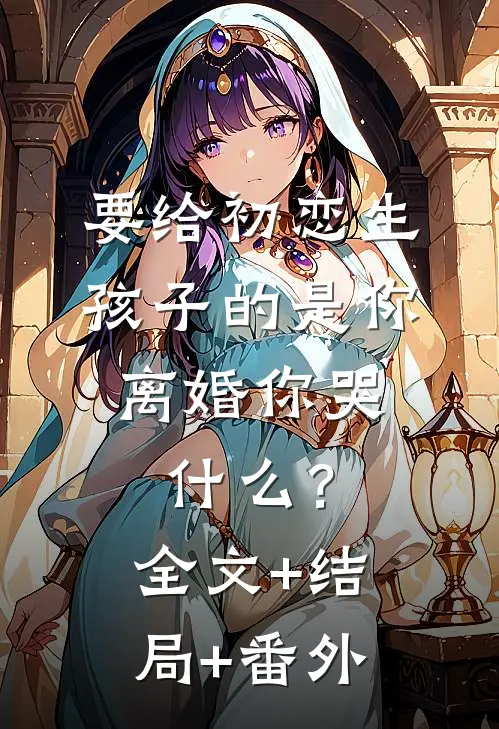 要给初恋生孩子的是你，离婚你哭什么？:全文+结局+番外