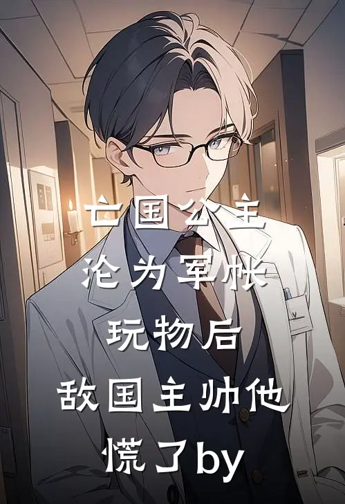 亡国公主沦为军帐玩物后，敌国主帅他慌了by