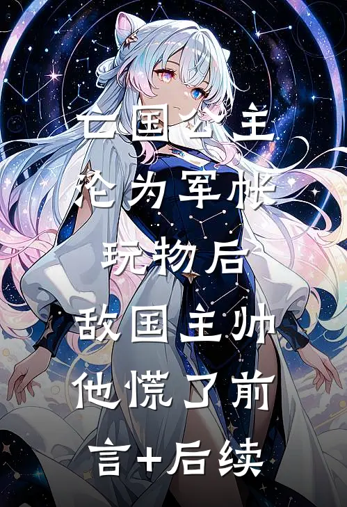 亡国公主沦为军帐玩物后，敌国主帅他慌了前言+后续