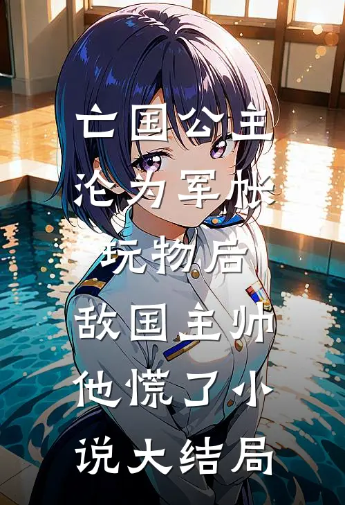 亡国公主沦为军帐玩物后，敌国主帅他慌了小说大结局