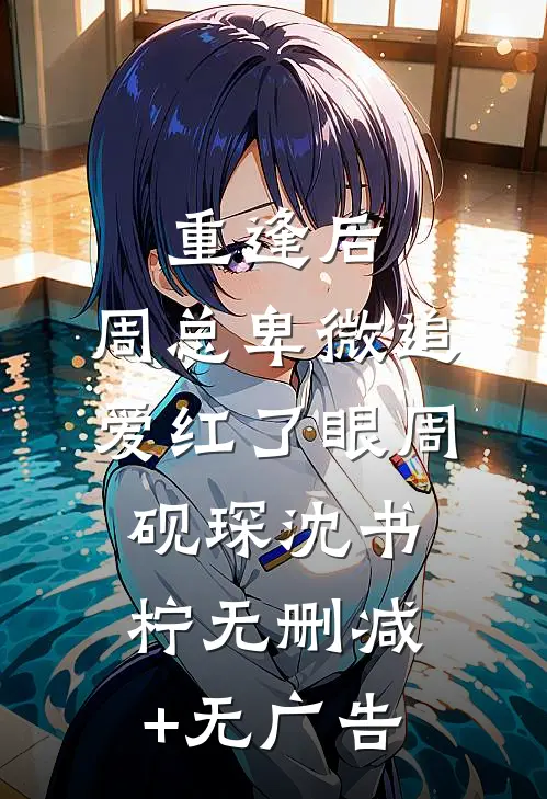 重逢后，周总卑微追爱红了眼周砚琛沈书柠无删减+无广告