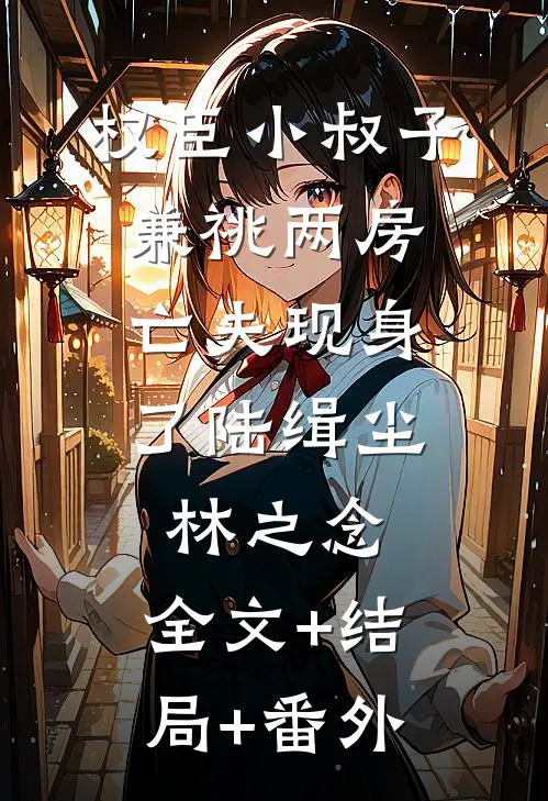 权臣小叔子兼祧两房，亡夫现身了陆缉尘林之念:全文+结局+番外