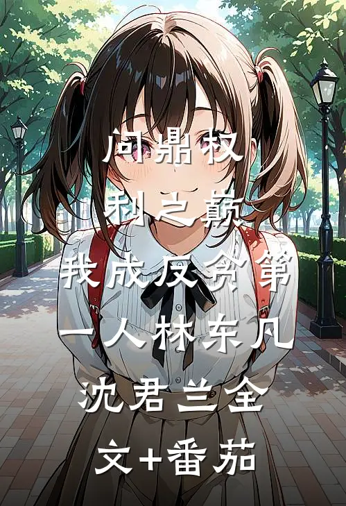 问鼎权利之巅，我成反贪第一人林东凡沈君兰全文+番茄