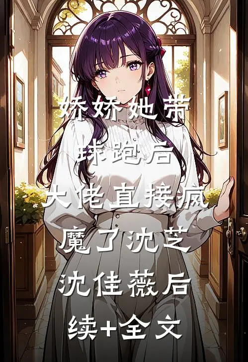 娇娇她带球跑后，大佬直接疯魔了沈芝沈佳薇后续+全文