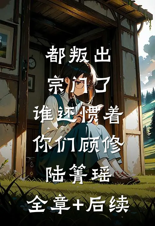 都叛出宗门了，谁还惯着你们顾修陆箐瑶:全章+后续