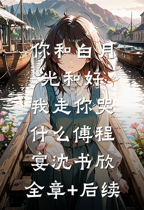 你和白月光和好，我走你哭什么傅程宴沈书欣:全章+后续