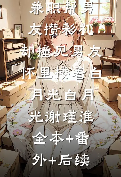兼职帮男友攒彩礼，却撞见男友怀里搂着白月光白月光谢瑾淮:全本+番外+后续