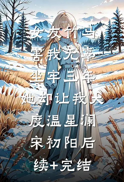 女友竹马害我无辜坐牢三年，她却让我大度温星澜宋初阳后续+完结