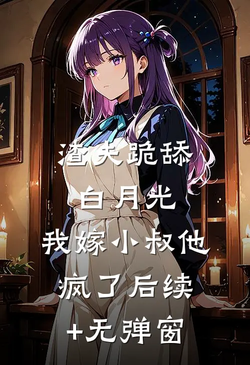 渣夫跪舔白月光，我嫁小叔他疯了后续+无弹窗