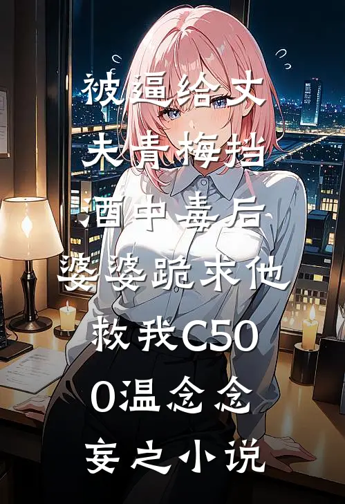 被逼给丈夫青梅挡酒中毒后，婆婆跪求他救我C500温念念妄之小说