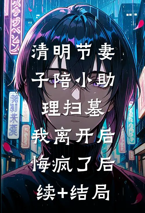 清明节妻子陪小助理扫墓，我离开后悔疯了后续+结局