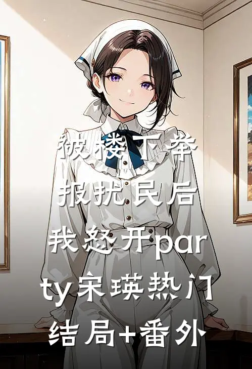被楼下举报扰民后，我怒开party宋瑛热门结局+番外