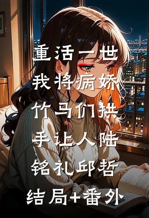 重活一世，我将病娇竹马们拱手让人陆铭礼邱哲:结局+番外