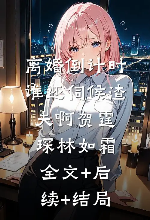 离婚倒计时，谁还伺候渣夫啊贺霆琛林如霜:全文+后续+结局