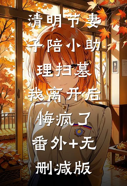 清明节妻子陪小助理扫墓，我离开后悔疯了:番外+无删减版