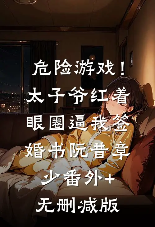 危险游戏！太子爷红着眼圈逼我签婚书阮昔章少:番外+无删减版
