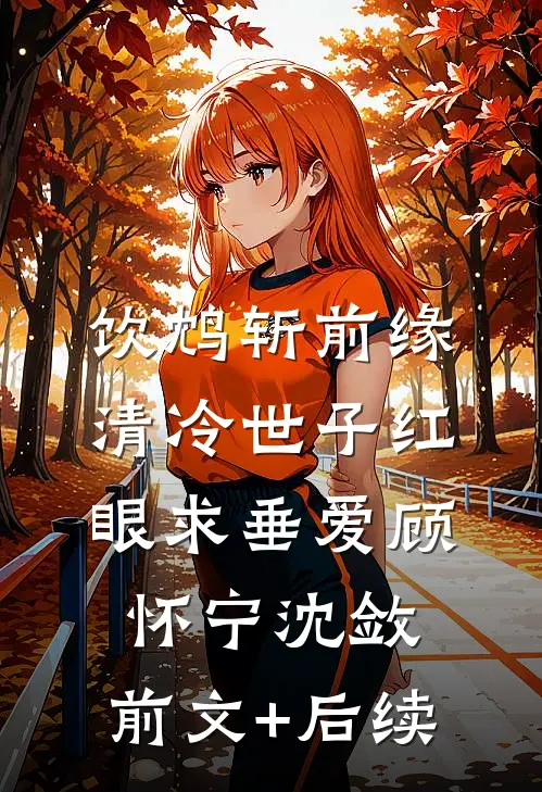 饮鸩斩前缘，清冷世子红眼求垂爱顾怀宁沈敛:前文+后续