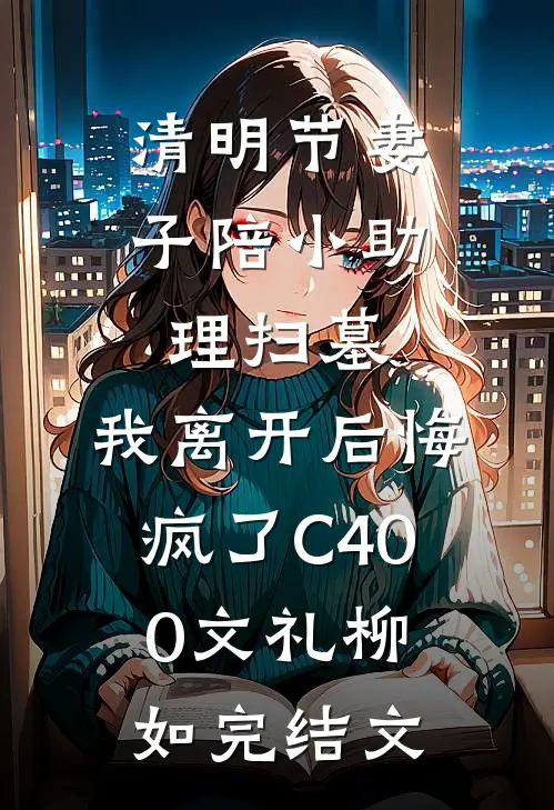 清明节妻子陪小助理扫墓，我离开后悔疯了C400文礼柳如完结文