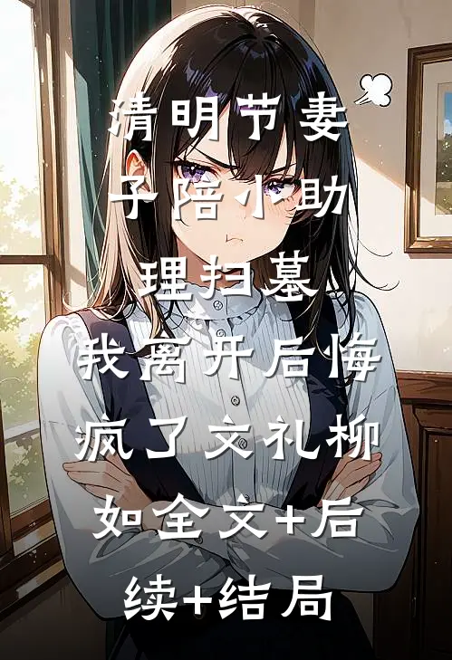 清明节妻子陪小助理扫墓，我离开后悔疯了文礼柳如全文+后续+结局