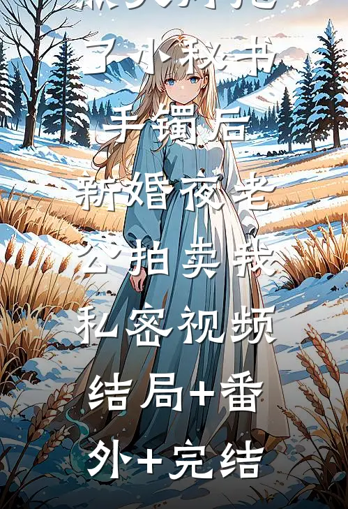 点天灯抢了小秘书手镯后，新婚夜老公拍卖我私密视频:结局+番外+完结