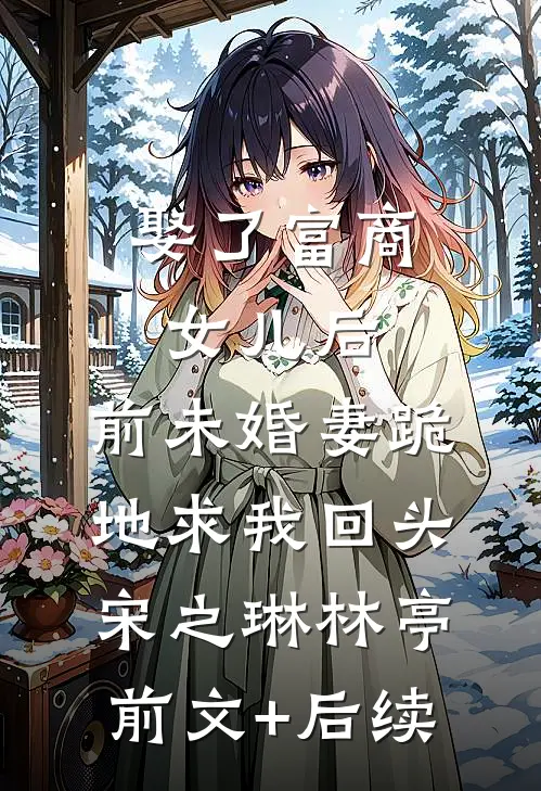娶了富商女儿后，前未婚妻跪地求我回头宋之琳林亭前文+后续