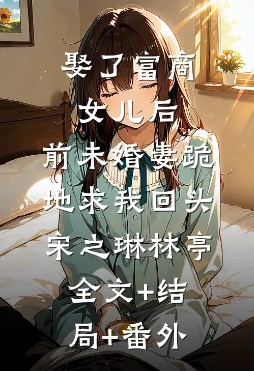 娶了富商女儿后，前未婚妻跪地求我回头宋之琳林亭:全文+结局+番外