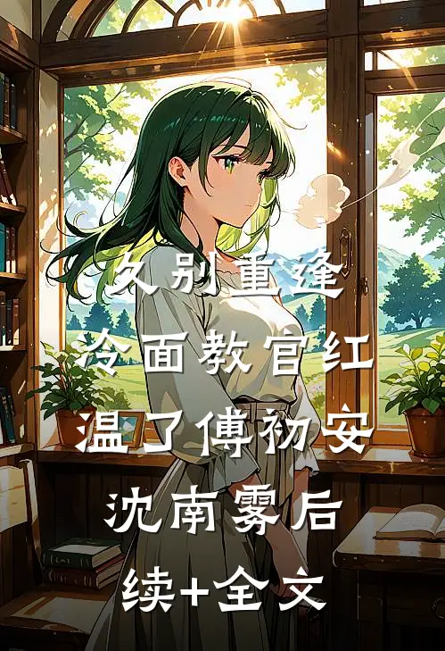 久别重逢：冷面教官红温了傅初安沈南雾后续+全文
