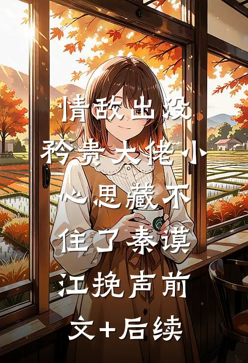情敌出没，矜贵大佬小心思藏不住了秦谟江挽声前文+后续
