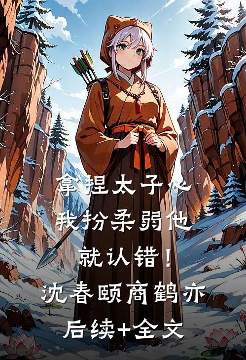 拿捏太子心，我扮柔弱他就认错！沈春颐商鹤亦后续+全文