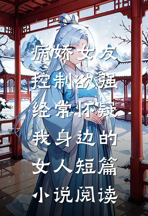 病娇女友控制欲强，经常怀疑我身边的女人短篇小说阅读