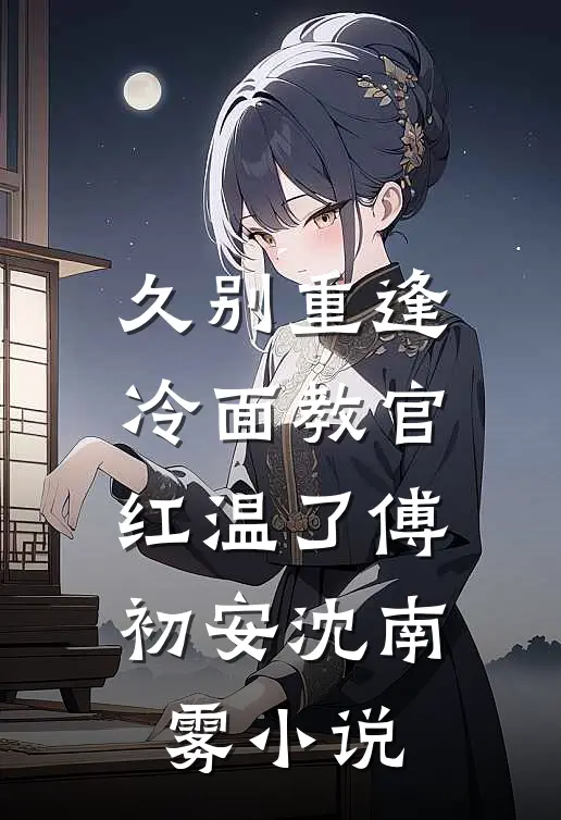 久别重逢：冷面教官红温了傅初安沈南雾小说