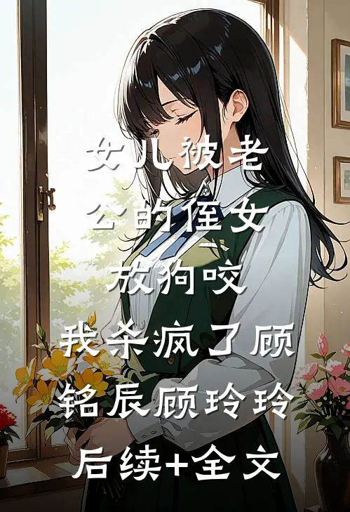 女儿被老公的侄女放狗咬，我杀疯了顾铭辰顾玲玲后续+全文
