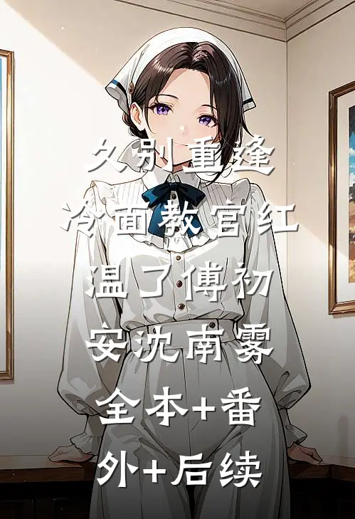 久别重逢：冷面教官红温了傅初安沈南雾全本+番外+后续