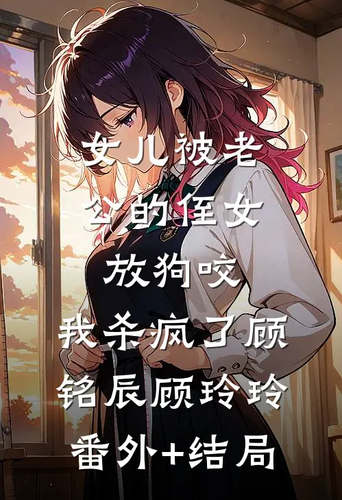 女儿被老公的侄女放狗咬，我杀疯了顾铭辰顾玲玲(番外)+(结局)