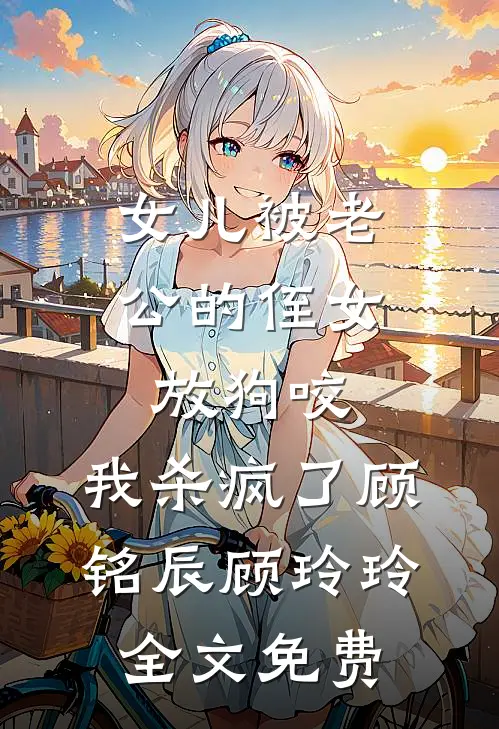 女儿被老公的侄女放狗咬，我杀疯了顾铭辰顾玲玲全文免费